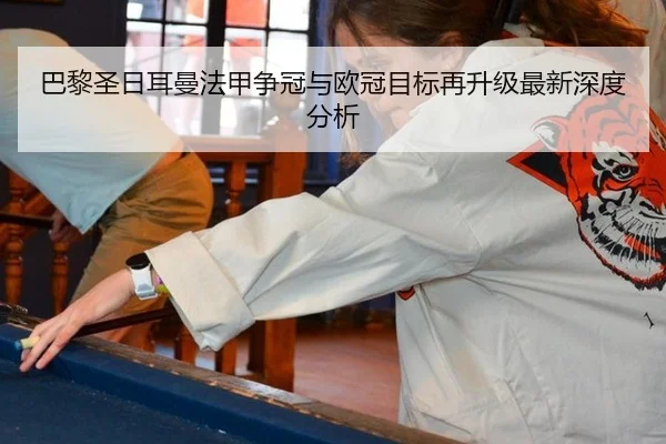 巴黎圣日耳曼法甲争冠与欧冠目标再升级最新深度分析